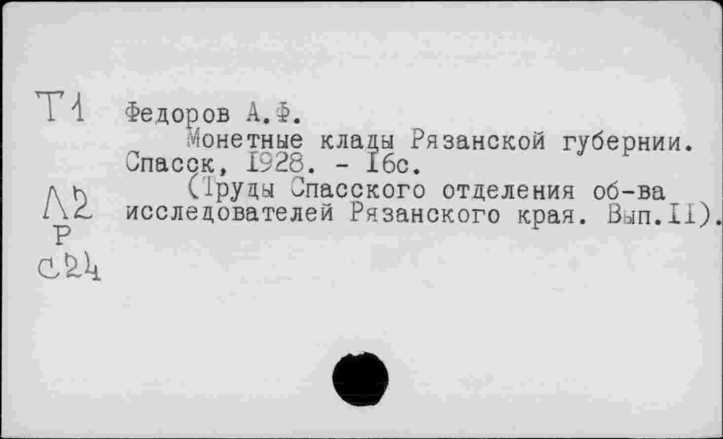 ﻿Т4
№ р
Федоров А.Ф.
Монетные клады Рязанской губернии. Опасок, 1928. - і6с.
(1руды Спасского отделения об-ва исследователей Рязанского края. Вып.11).